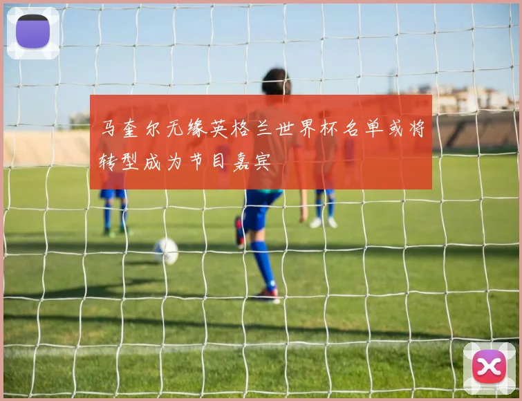 马奎尔无缘英格兰世界杯名单或将转型成为节目嘉宾