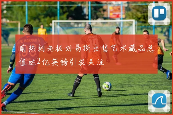 前热刺老板刘易斯出售艺术藏品总值达2亿英镑引发关注