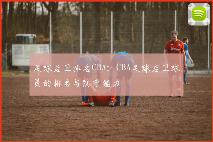 足球后卫排名CBA：CBA足球后卫球员的排名与防守能力