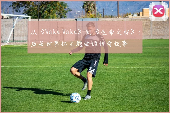 从《Waka Waka》到《生命之杯》：历届世界杯主题曲的传奇故事