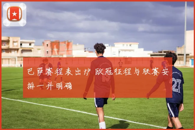 巴萨赛程表出炉 欧冠征程与联赛安排一并明确