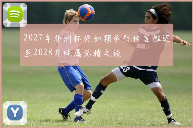 2027年非洲杯将如期举行传言推迟至2028年纯属无稽之谈