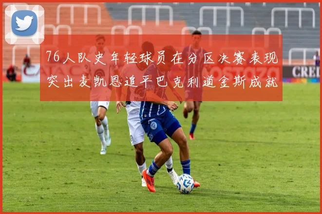 76人队史年轻球员在分区决赛表现突出麦凯恩追平巴克利道金斯成就