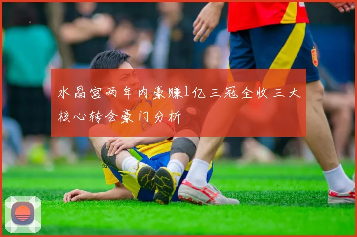 水晶宫两年内豪赚1亿三冠全收三大核心转会豪门分析